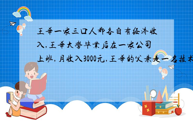 王华一家三口人都各自有经济收入,王华大学毕业后在一家公司上班,月收入3000元,王华的父亲是一名技术专家,年收入12万元