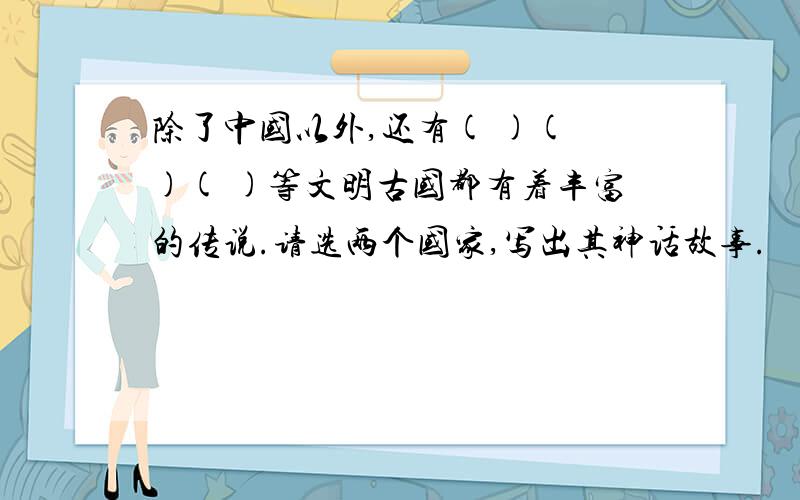 除了中国以外,还有( )( )( )等文明古国都有着丰富的传说.请选两个国家,写出其神话故事.
