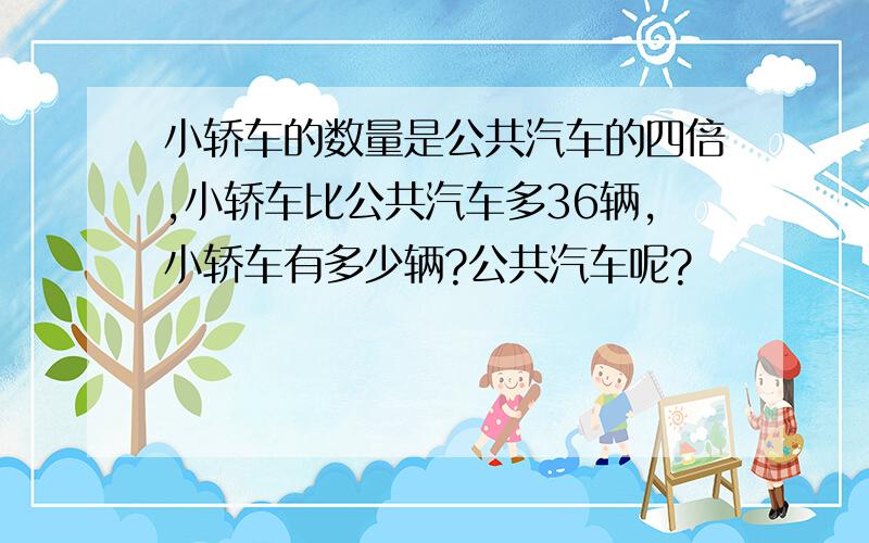 小轿车的数量是公共汽车的四倍,小轿车比公共汽车多36辆,小轿车有多少辆?公共汽车呢?