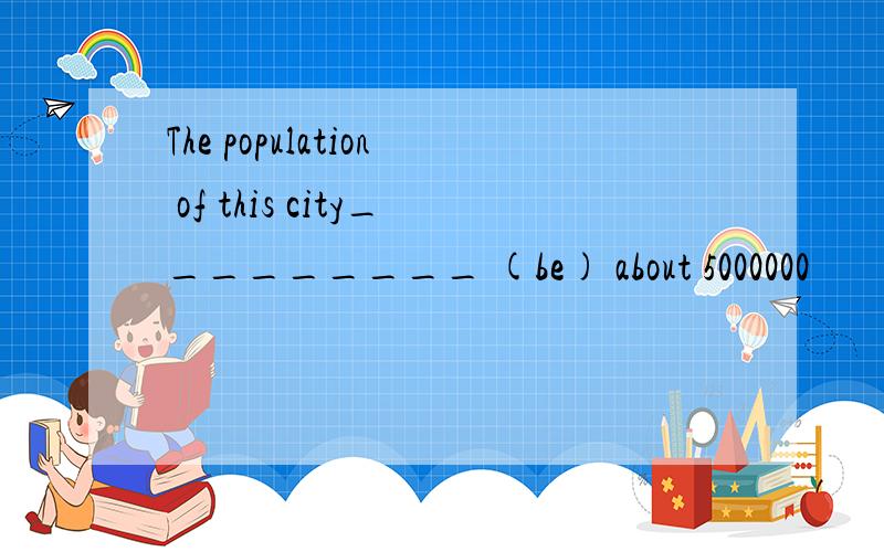 The population of this city_________ (be) about 5000000