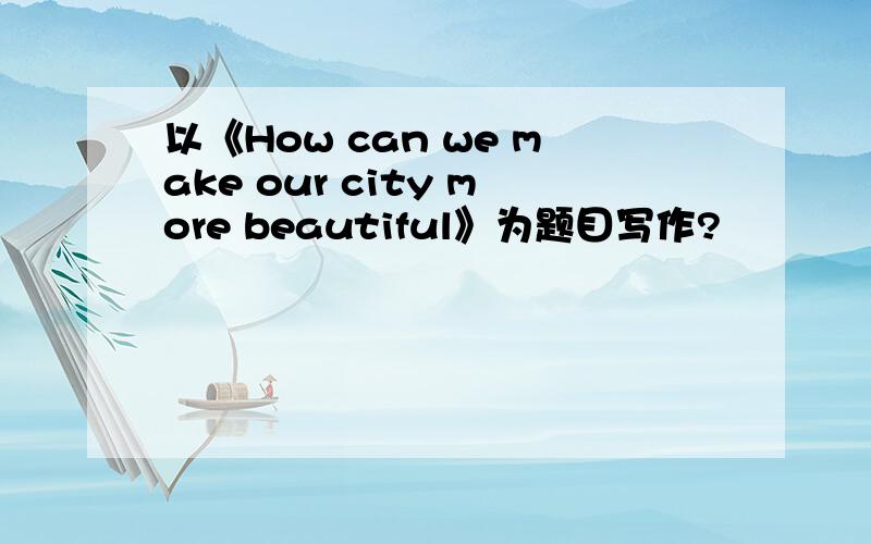 以《How can we make our city more beautiful》为题目写作?