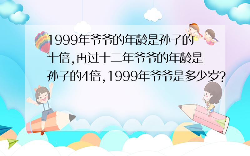 1999年爷爷的年龄是孙子的十倍,再过十二年爷爷的年龄是孙子的4倍,1999年爷爷是多少岁?