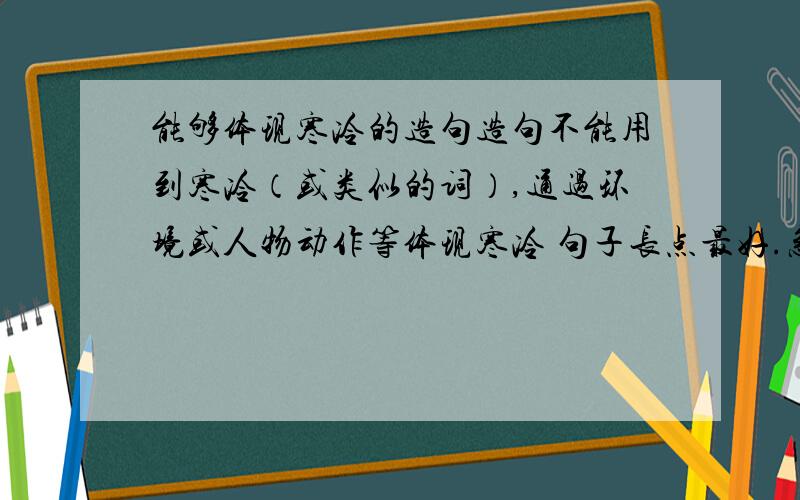 能够体现寒冷的造句造句不能用到寒冷（或类似的词）,通过环境或人物动作等体现寒冷 句子长点最好.急