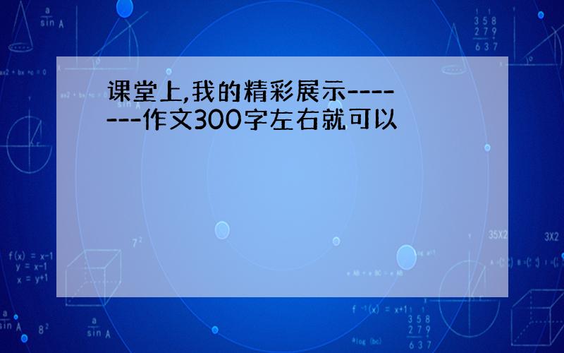 课堂上,我的精彩展示-------作文300字左右就可以