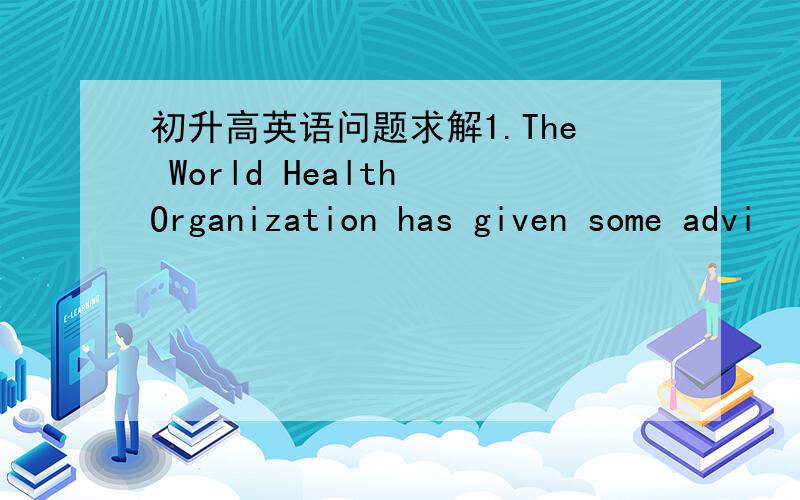 初升高英语问题求解1.The World Health Organization has given some advi