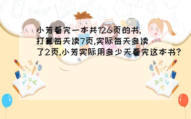 小芳看完一本共126页的书,打算每天读7页,实际每天多读了2页,小芳实际用多少天看完这本书?