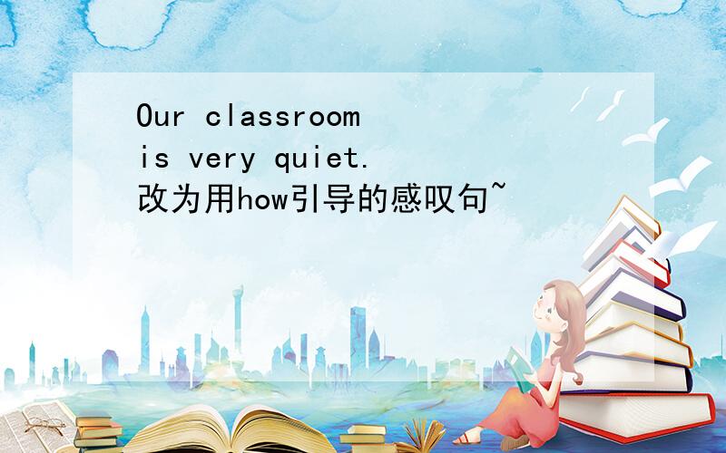 Our classroom is very quiet.改为用how引导的感叹句~