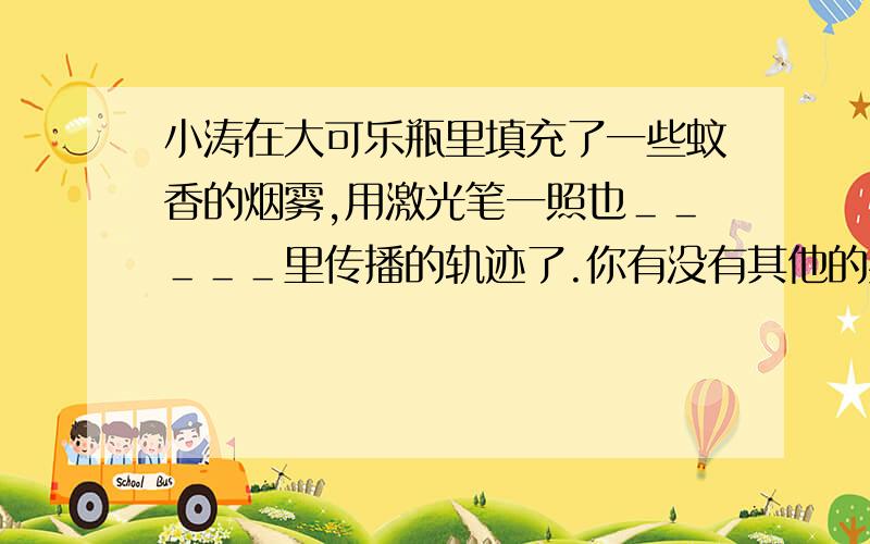 小涛在大可乐瓶里填充了一些蚊香的烟雾,用激光笔一照也＿＿＿＿＿里传播的轨迹了.你有没有其他的办法呢?