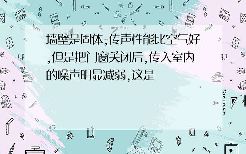 墙壁是固体,传声性能比空气好,但是把门窗关闭后,传入室内的噪声明显减弱,这是