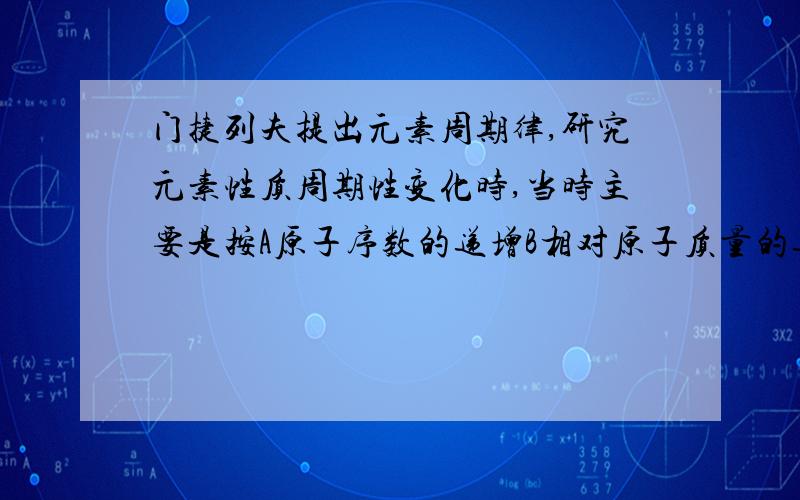 门捷列夫提出元素周期律,研究元素性质周期性变化时,当时主要是按A原子序数的递增B相对原子质量的递增C核外电子排布D质子数