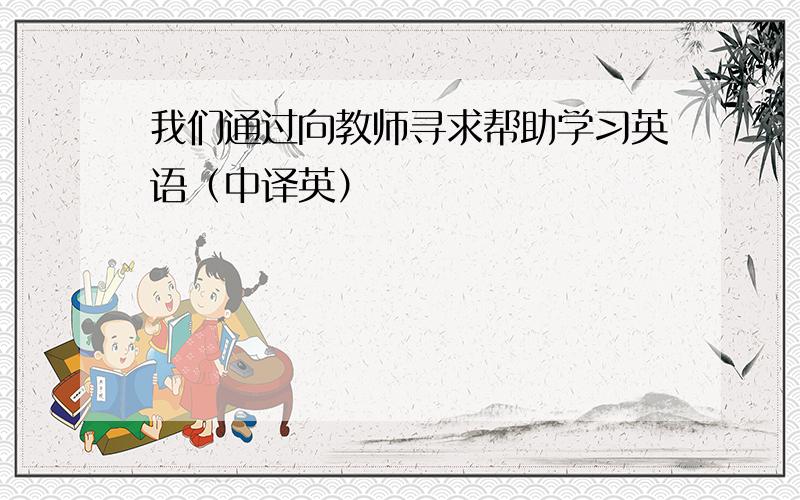 我们通过向教师寻求帮助学习英语（中译英）