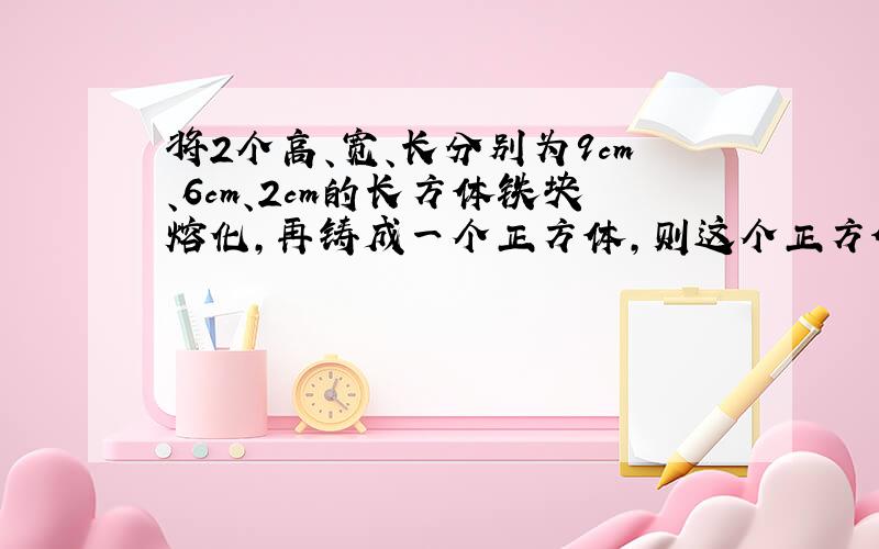 将2个高、宽、长分别为9cm、6cm、2cm的长方体铁块熔化,再铸成一个正方体,则这个正方体的棱长是多少分米?