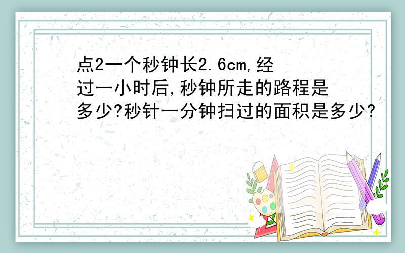 点2一个秒钟长2.6cm,经过一小时后,秒钟所走的路程是多少?秒针一分钟扫过的面积是多少?