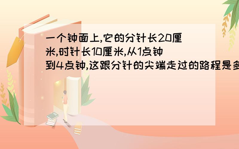 一个钟面上,它的分针长20厘米,时针长10厘米,从1点钟到4点钟,这跟分针的尖端走过的路程是多少厘米?同时,这跟时针的尖