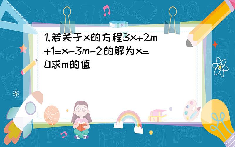 1.若关于x的方程3x+2m+1=x-3m-2的解为x=0求m的值