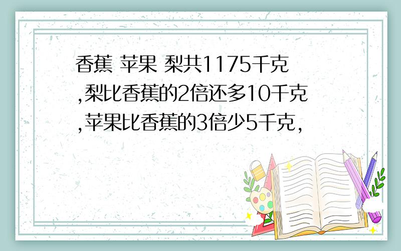 香蕉 苹果 梨共1175千克,梨比香蕉的2倍还多10千克,苹果比香蕉的3倍少5千克,