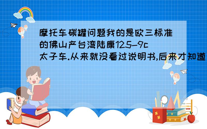 摩托车碳罐问题我的是欧三标准的佛山产台湾陆康125-9c太子车.从来就没看过说明书,后来才知道汽油加太满会从油箱回流到碳