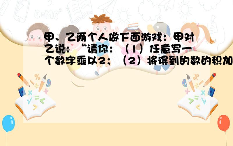 甲、乙两个人做下面游戏：甲对乙说：“请你：（1）任意写一个数字乘以2；（2）将得到的数的积加上5；（3）