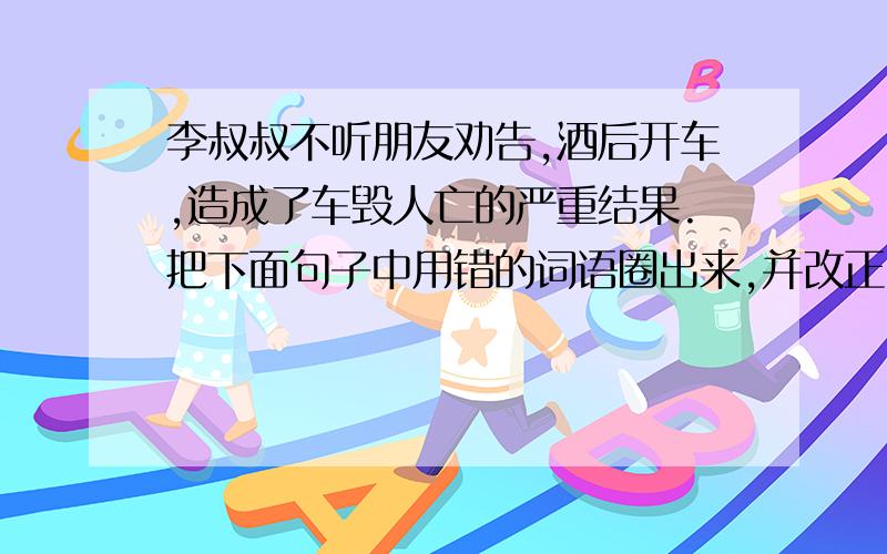 李叔叔不听朋友劝告,酒后开车,造成了车毁人亡的严重结果.把下面句子中用错的词语圈出来,并改正