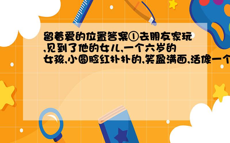 留着爱的位置答案①去朋友家玩,见到了他的女儿,一个六岁的女孩,小圆脸红扑扑的,笑盈满面,活像一个精灵.只是她那大大的眼睛