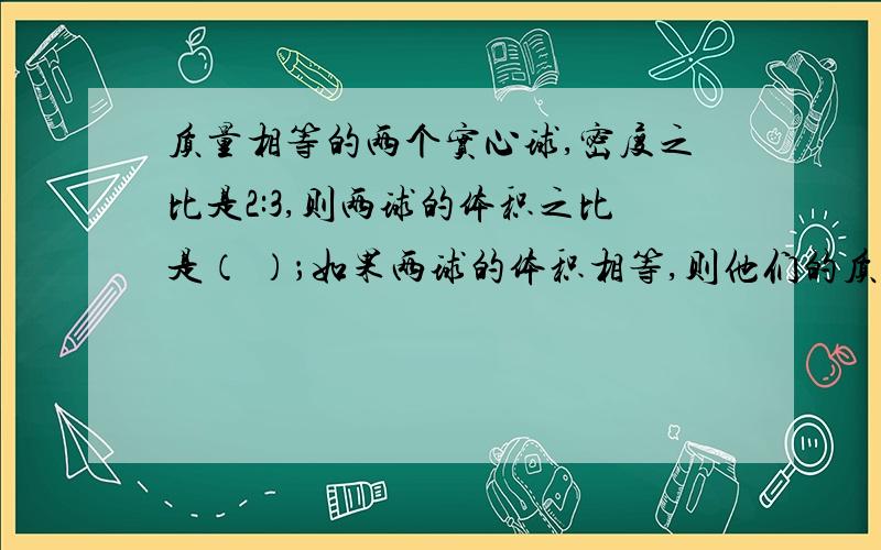 质量相等的两个实心球,密度之比是2:3,则两球的体积之比是（ ）；如果两球的体积相等,则他们的质量之比是