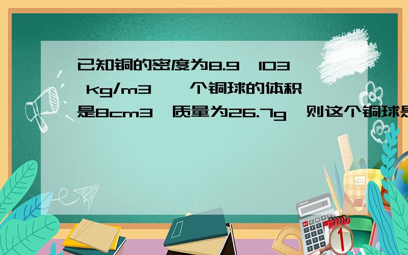 已知铜的密度为8.9×103 kg/m3,一个铜球的体积是8cm3,质量为26.7g,则这个铜球是实心的还是空心的?