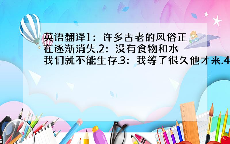 英语翻译1：许多古老的风俗正在逐渐消失.2：没有食物和水我们就不能生存.3：我等了很久他才来.4：我将于下周六,也就是六