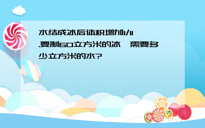 水结成冰后体积增加1/11,.要制60立方米的冰,需要多少立方米的水?