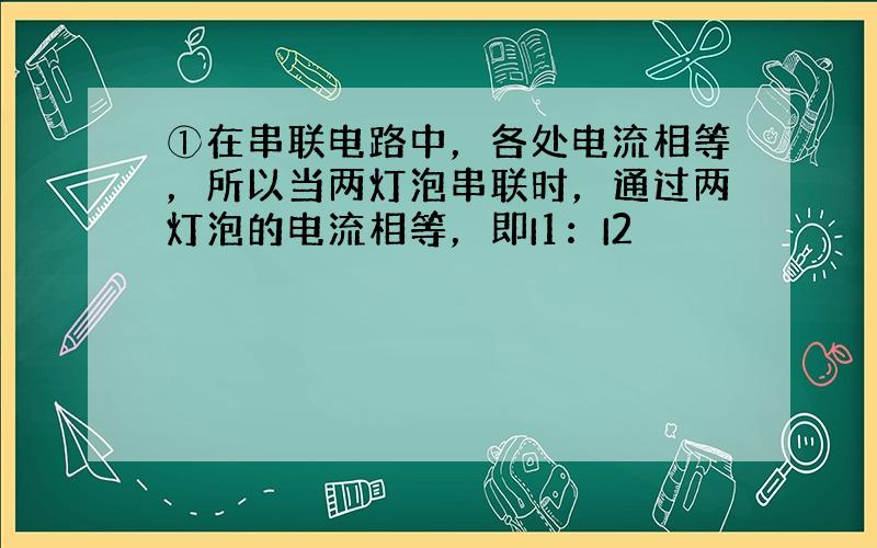 ①在串联电路中，各处电流相等，所以当两灯泡串联时，通过两灯泡的电流相等，即I1：I2