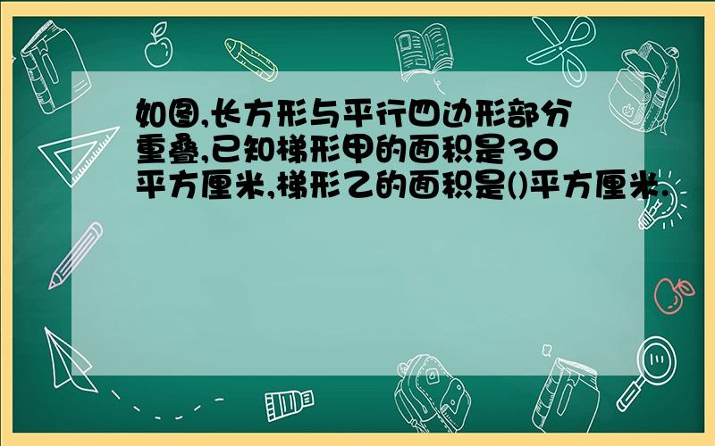 如图,长方形与平行四边形部分重叠,已知梯形甲的面积是30平方厘米,梯形乙的面积是()平方厘米.