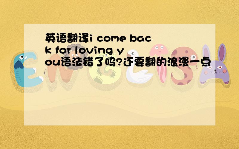 英语翻译i come back for loving you语法错了吗?还要翻的浪漫一点