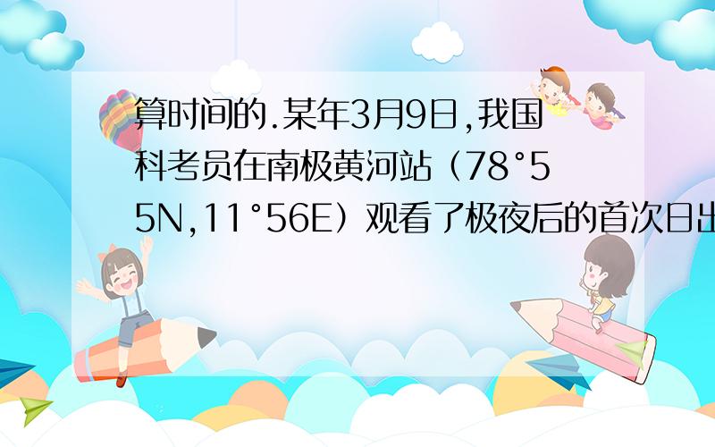 算时间的.某年3月9日,我国科考员在南极黄河站（78°55N,11°56E）观看了极夜后的首次日出.请问,当日,科考员在