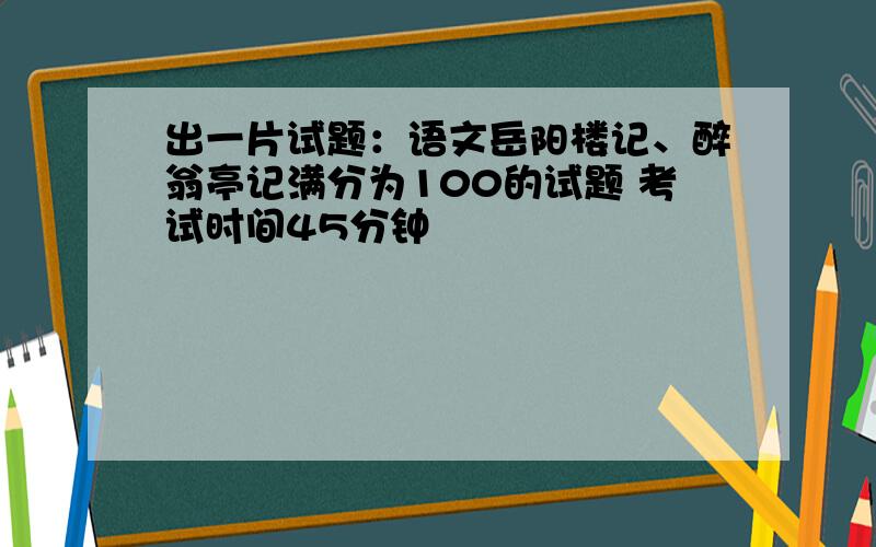 出一片试题：语文岳阳楼记、醉翁亭记满分为100的试题 考试时间45分钟