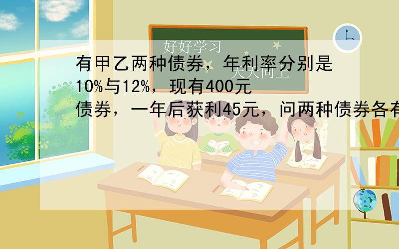 有甲乙两种债券，年利率分别是10%与12%，现有400元债券，一年后获利45元，问两种债券各有多少？