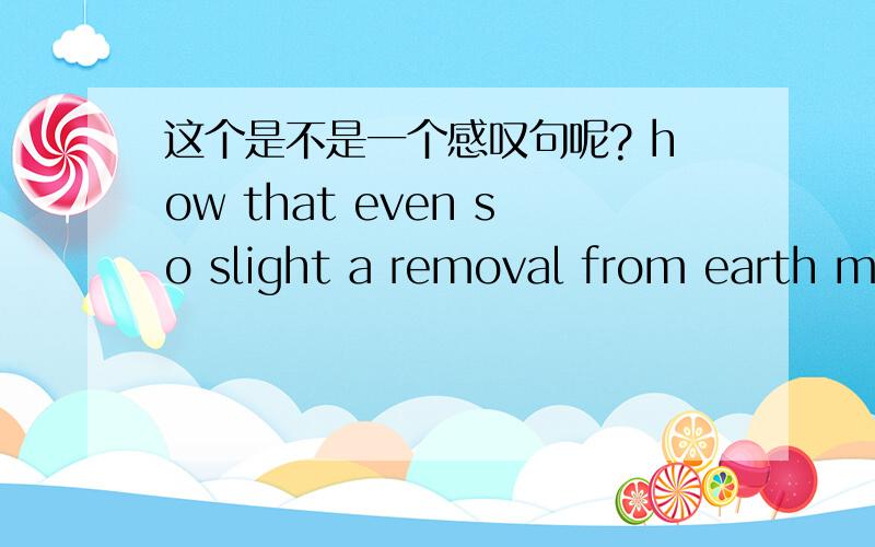 这个是不是一个感叹句呢? how that even so slight a removal from earth ma