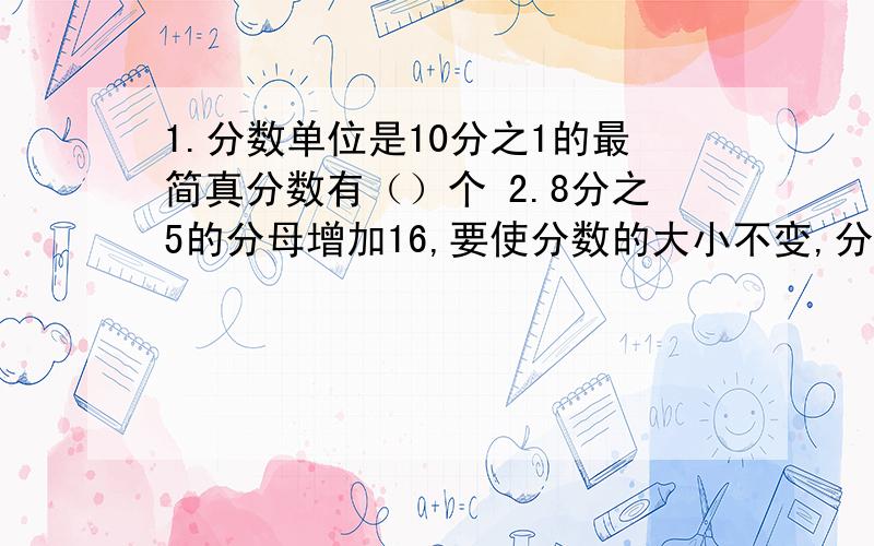 1.分数单位是10分之1的最简真分数有（）个 2.8分之5的分母增加16,要使分数的大小不变,分母应（）.