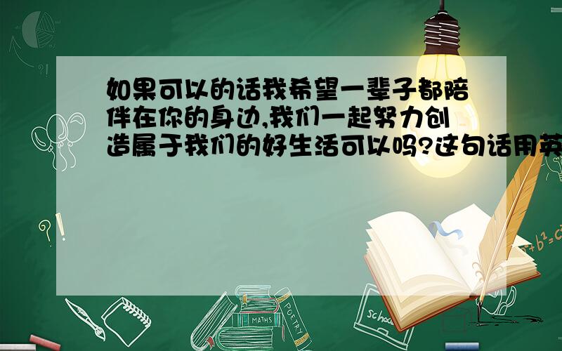 如果可以的话我希望一辈子都陪伴在你的身边,我们一起努力创造属于我们的好生活可以吗?这句话用英语怎么说