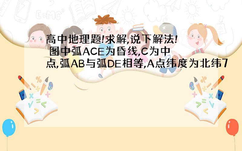 高中地理题!求解,说下解法! 图中弧ACE为昏线,C为中点,弧AB与弧DE相等,A点纬度为北纬7