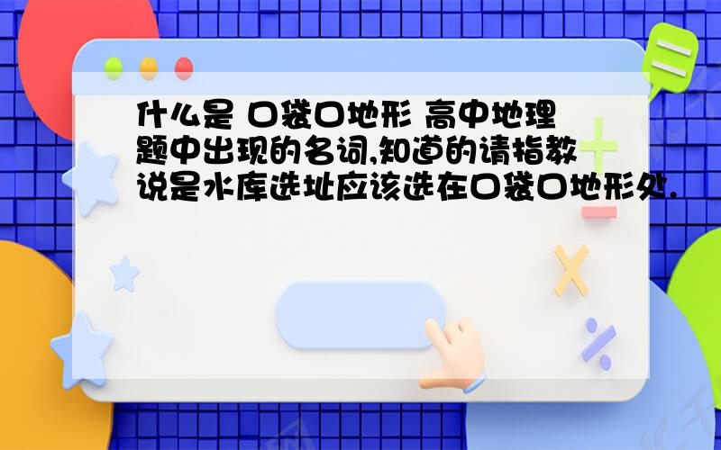 什么是 口袋口地形 高中地理题中出现的名词,知道的请指教说是水库选址应该选在口袋口地形处.