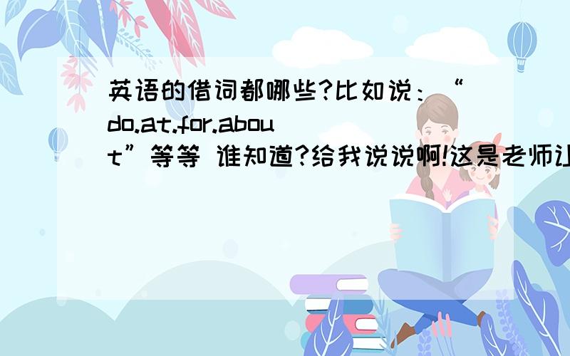 英语的借词都哪些?比如说：“do.at.for.about”等等 谁知道?给我说说啊!这是老师让找的......要多一点