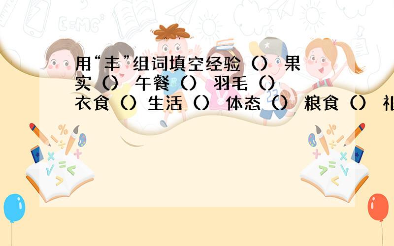 用“丰”组词填空经验（） 果实（） 午餐（） 羽毛（） 衣食（）生活（） 体态（） 粮食（） 礼品（） 枝叶（）