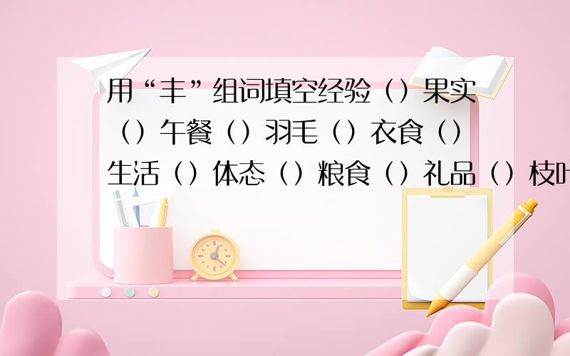 用“丰”组词填空经验（）果实（）午餐（）羽毛（）衣食（）生活（）体态（）粮食（）礼品（）枝叶（）