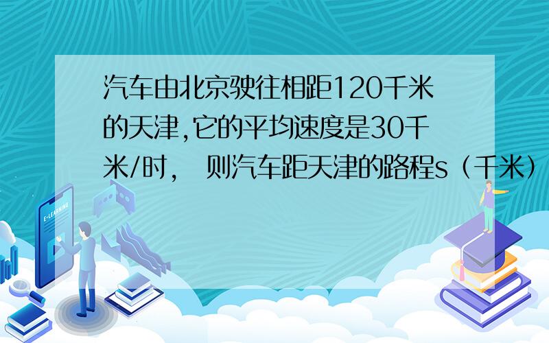 汽车由北京驶往相距120千米的天津,它的平均速度是30千米/时,则汽车距天津的路程s（千米）与行驶时间t（时）的函数关