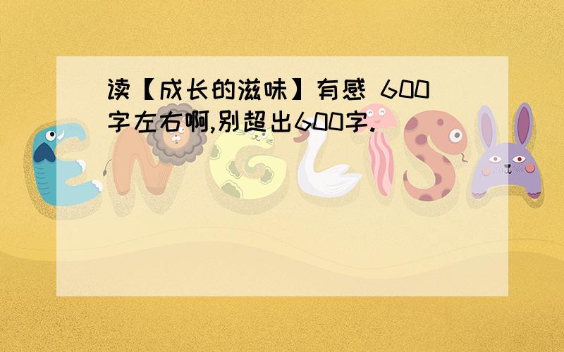 读【成长的滋味】有感 600字左右啊,别超出600字.