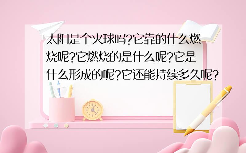 太阳是个火球吗?它靠的什么燃烧呢?它燃烧的是什么呢?它是什么形成的呢?它还能持续多久呢?