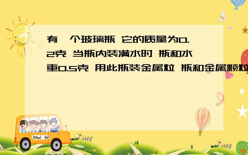 有一个玻璃瓶 它的质量为0.2克 当瓶内装满水时 瓶和水重0.5克 用此瓶装金属粒 瓶和金属颗粒重0.9克