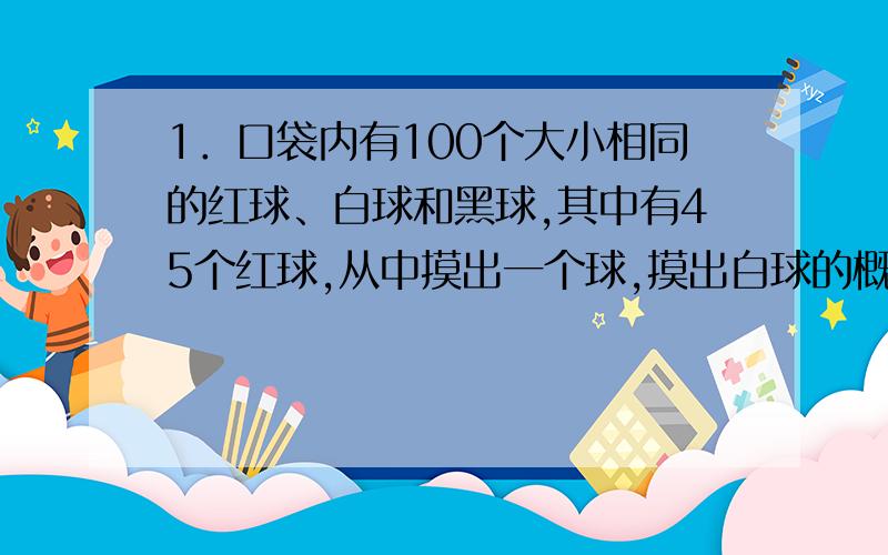 1．口袋内有100个大小相同的红球、白球和黑球,其中有45个红球,从中摸出一个球,摸出白球的概率是0.23...