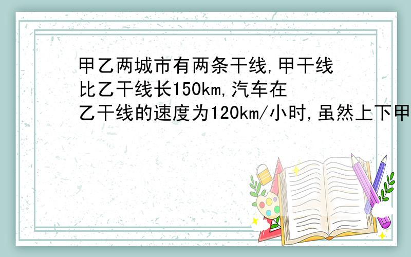 甲乙两城市有两条干线,甲干线比乙干线长150km,汽车在乙干线的速度为120km/小时,虽然上下甲干线的手续多,费时要3