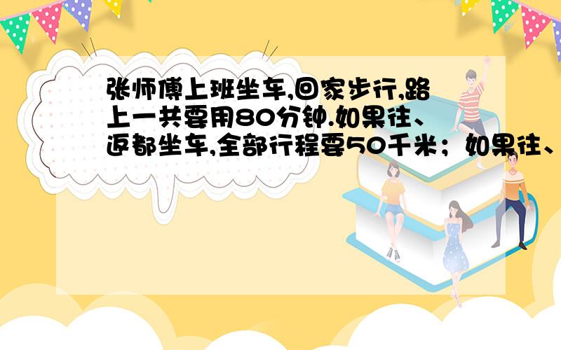 张师傅上班坐车,回家步行,路上一共要用80分钟.如果往、返都坐车,全部行程要50千米；如果往、返都步行,全部行程要多长时