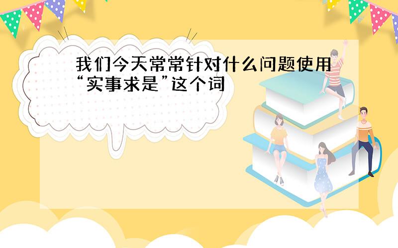 我们今天常常针对什么问题使用“实事求是”这个词